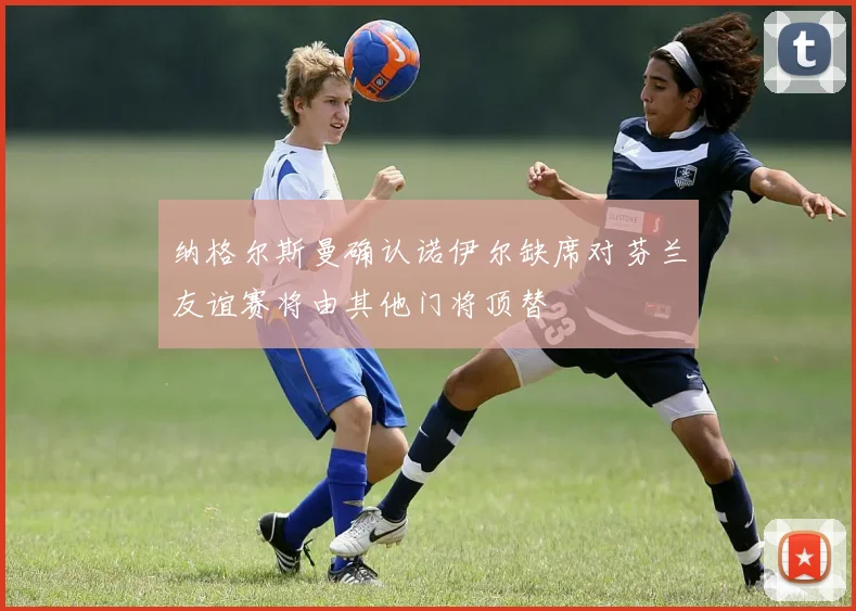 纳格尔斯曼确认诺伊尔缺席对芬兰友谊赛将由其他门将顶替