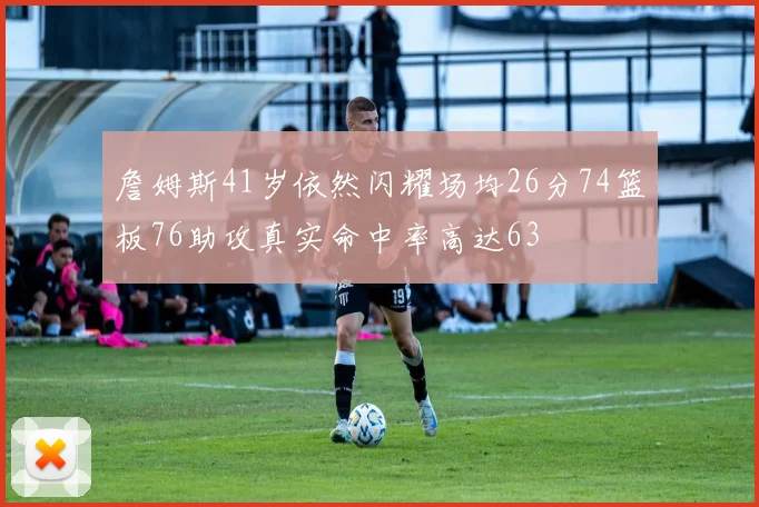 詹姆斯41岁依然闪耀场均26分74篮板76助攻真实命中率高达63