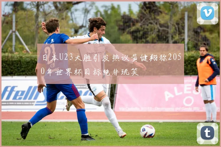 日本U23大胜引发热议黄健翔称2050年世界杯目标绝非玩笑