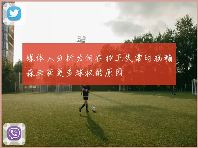 媒体人分析为何在控卫失常时杨瀚森未获更多球权的原因