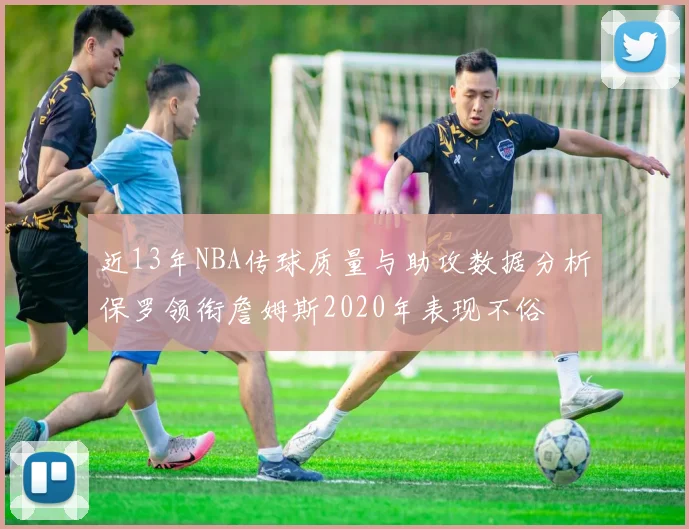近13年NBA传球质量与助攻数据分析保罗领衔詹姆斯2020年表现不俗