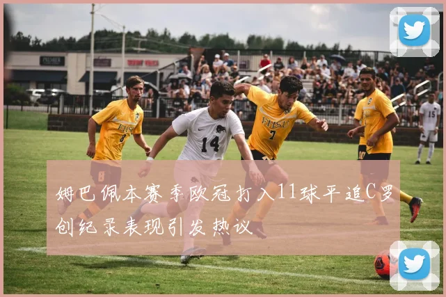 姆巴佩本赛季欧冠打入11球平追C罗创纪录表现引发热议