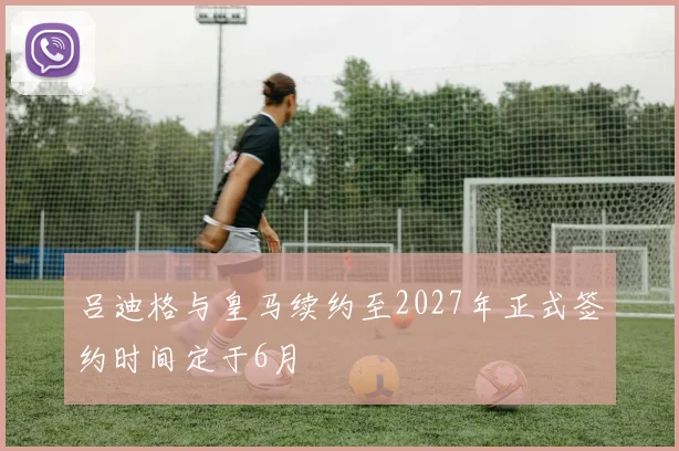 吕迪格与皇马续约至2027年正式签约时间定于6月