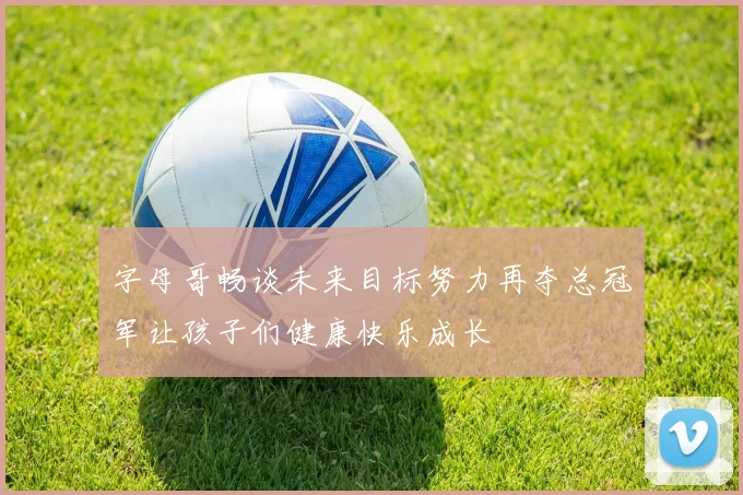 字母哥畅谈未来目标努力再夺总冠军让孩子们健康快乐成长