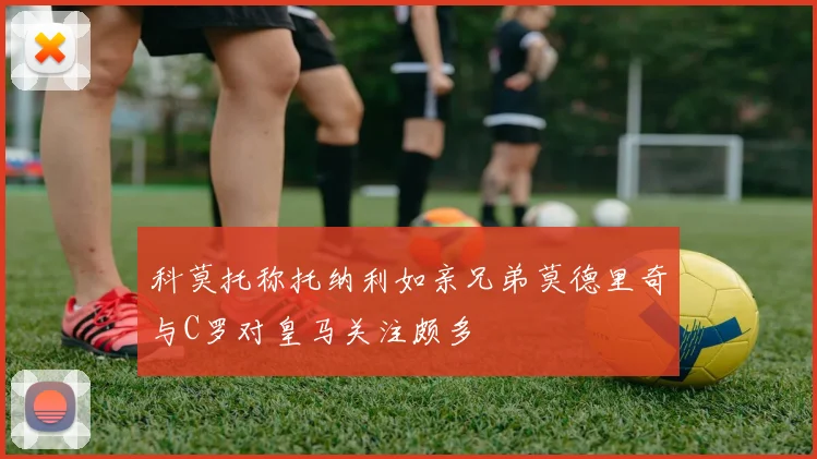 科莫托称托纳利如亲兄弟莫德里奇与C罗对皇马关注颇多