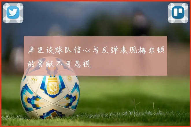 库里谈球队信心与反弹表现梅尔顿的贡献不可忽视