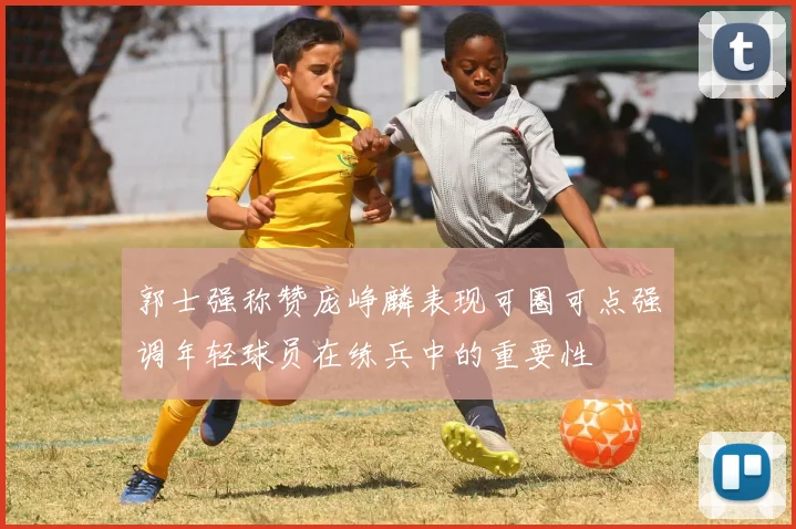 郭士强称赞庞峥麟表现可圈可点强调年轻球员在练兵中的重要性