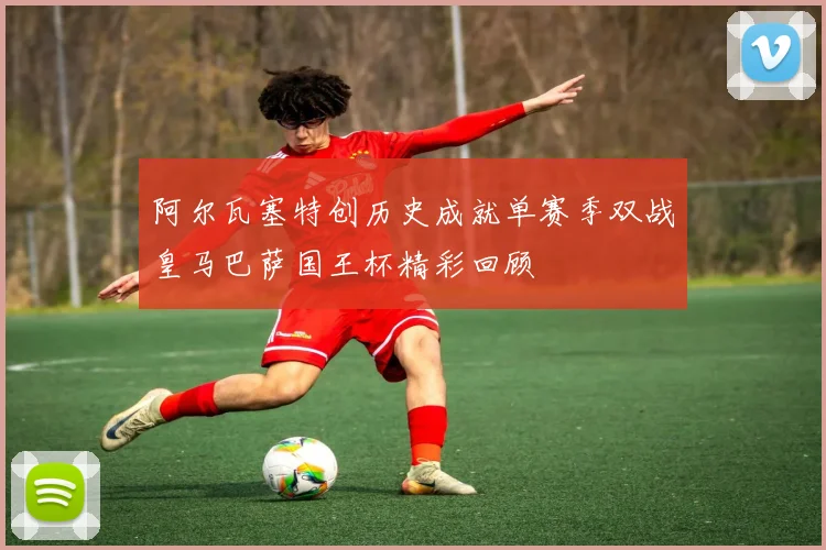 阿尔瓦塞特创历史成就单赛季双战皇马巴萨国王杯精彩回顾