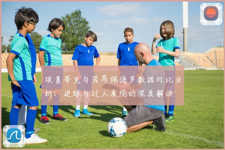 埃基蒂克与若昂佩德罗数据对比分析：进球与过人表现的深度解读