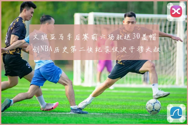 文班亚马季后赛前六场狂送30盖帽创NBA历史第二快纪录仅次于穆大叔的五场表现