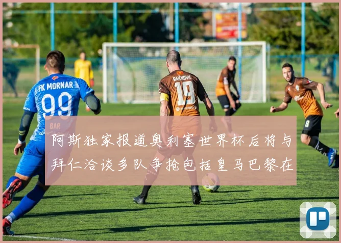阿斯独家报道奥利塞世界杯后将与拜仁洽谈多队争抢包括皇马巴黎在内