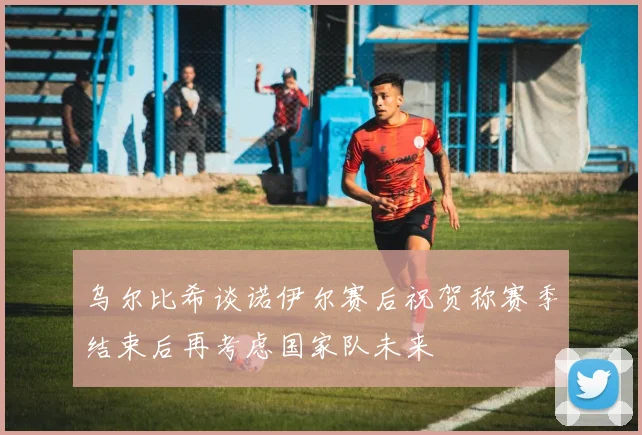 乌尔比希谈诺伊尔赛后祝贺称赛季结束后再考虑国家队未来