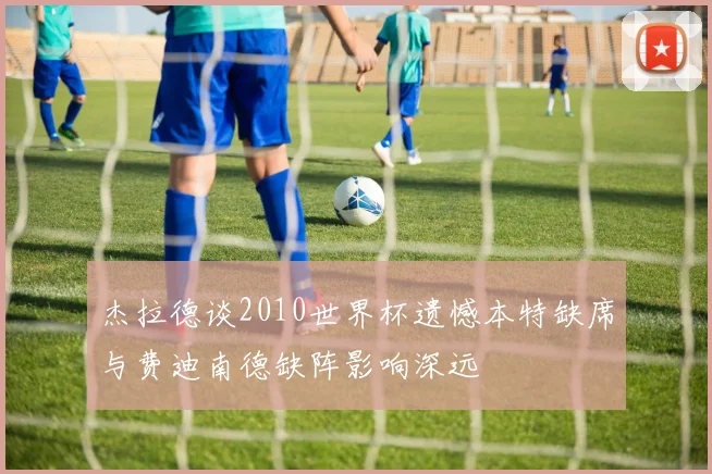 杰拉德谈2010世界杯遗憾本特缺席与费迪南德缺阵影响深远