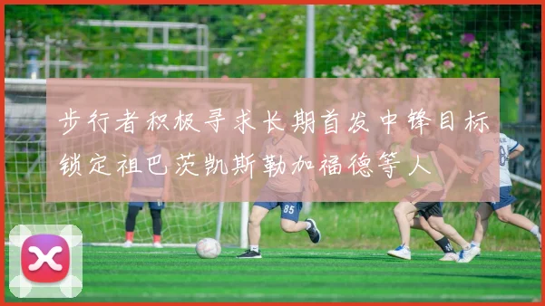 步行者积极寻求长期首发中锋目标锁定祖巴茨凯斯勒加福德等人