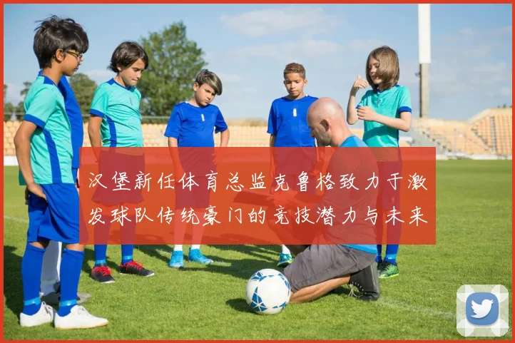 汉堡新任体育总监克鲁格致力于激发球队传统豪门的竞技潜力与未来发展