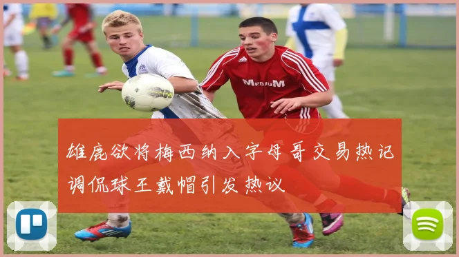 雄鹿欲将梅西纳入字母哥交易热记调侃球王戴帽引发热议