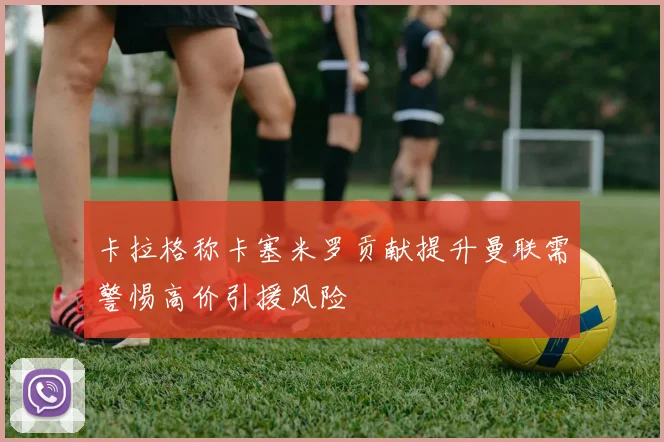 卡拉格称卡塞米罗贡献提升曼联需警惕高价引援风险