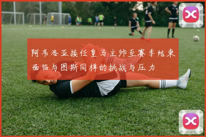 阿韦洛亚接任皇马主帅至赛季结束面临与图斯同样的挑战与压力