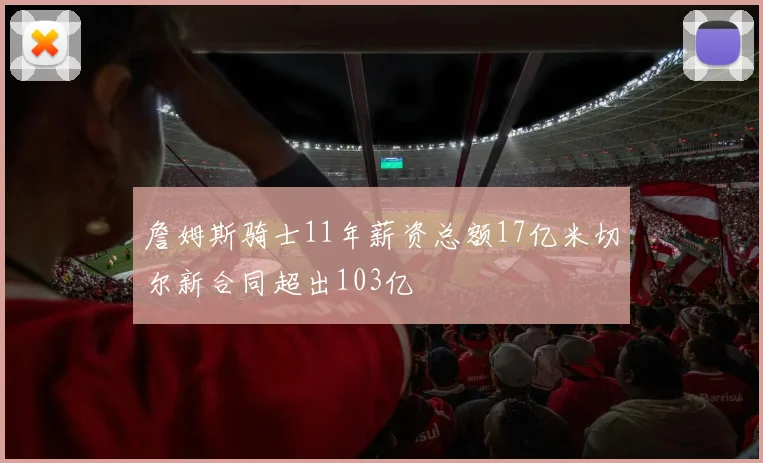 詹姆斯骑士11年薪资总额17亿米切尔新合同超出103亿