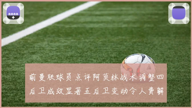 前曼联球员点评阿莫林战术调整四后卫成效显著五后卫变动令人费解