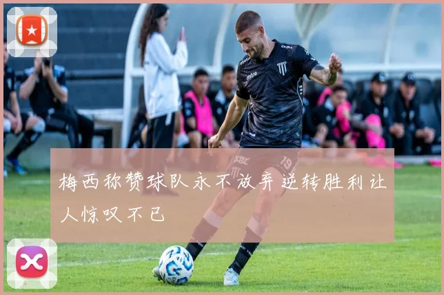 梅西称赞球队永不放弃逆转胜利让人惊叹不已