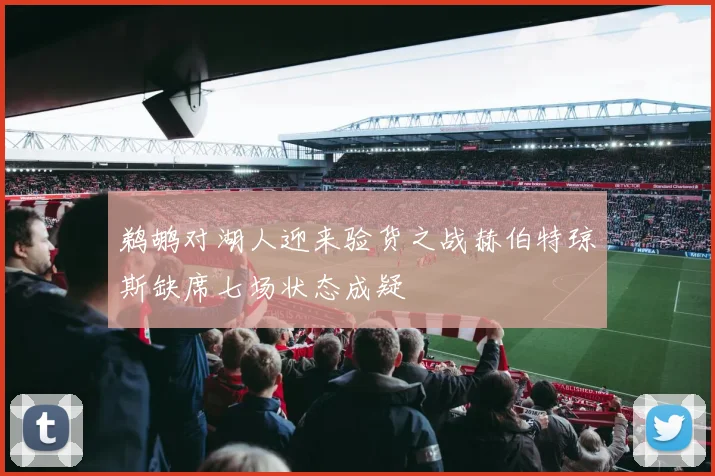 鹈鹕对湖人迎来验货之战赫伯特琼斯缺席七场状态成疑