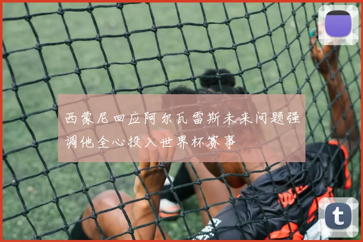 西蒙尼回应阿尔瓦雷斯未来问题强调他全心投入世界杯赛事