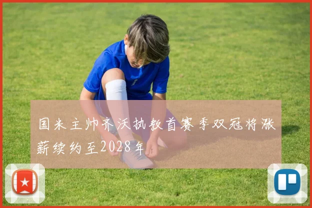 国米主帅齐沃执教首赛季双冠将涨薪续约至2028年