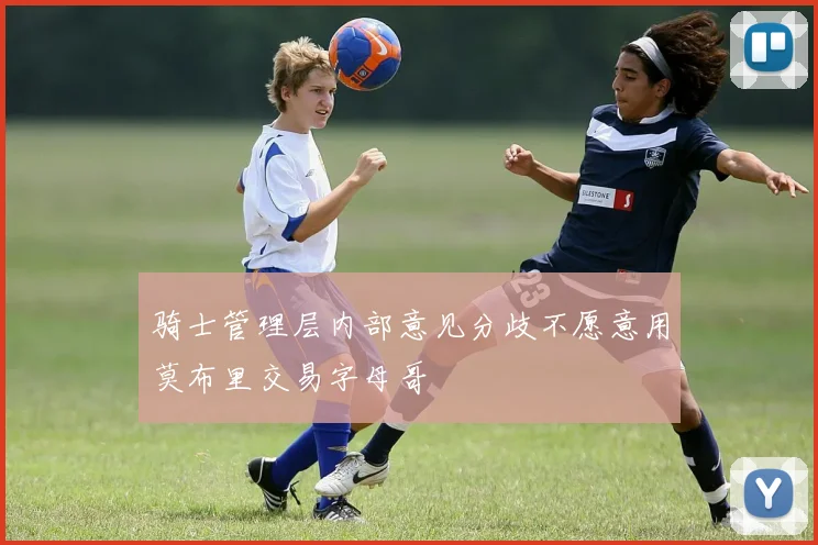 骑士管理层内部意见分歧不愿意用莫布里交易字母哥
