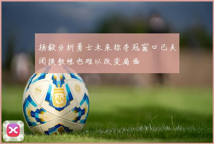 杨毅分析勇士未来称夺冠窗口已关闭换教练也难以改变局面