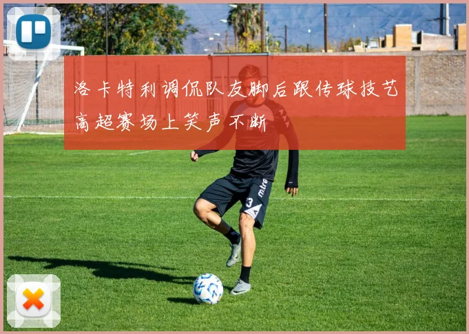 洛卡特利调侃队友脚后跟传球技艺高超赛场上笑声不断