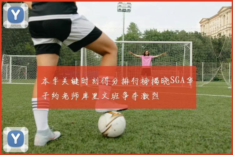 本季关键时刻得分排行榜揭晓SGA华子约老师库里文班争夺激烈