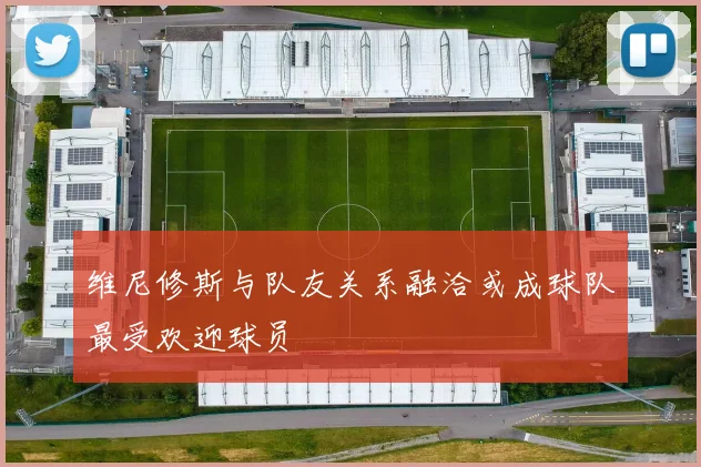 维尼修斯与队友关系融洽或成球队最受欢迎球员
