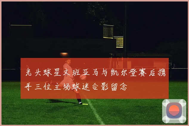 光头球星文班亚马与凯尔登赛后携手三位主场球迷合影留念