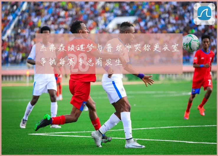 杰弗森谈追梦与普尔冲突称更衣室争执每赛季总有发生